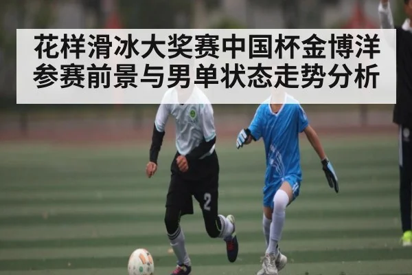 花样滑冰大奖赛中国杯金博洋参赛前景与男单状态走势分析