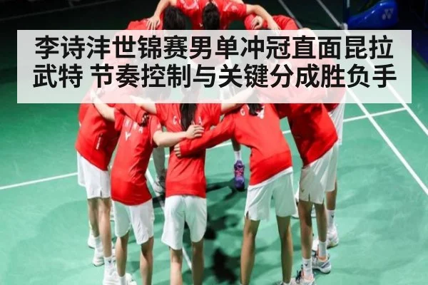 李诗沣世锦赛男单冲冠直面昆拉武特 节奏控制与关键分成胜负手